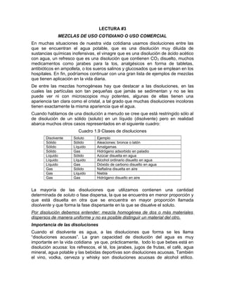 LECTURA #3 
MEZCLAS DE USO COTIDIANO O USO COMERCIAL 
En muchas situaciones de nuestra vida cotidiana usamos disoluciones entre las 
que se encuentran el agua potable, que es una disolución muy diluida de 
sustancias químicas inofensivas, el vinagre que es una disolución de ácido acético 
con agua, un refresco que es una disolución que contienen CO2 disuelto, muchos 
medicamentos como jarabes para la tos, analgésicos en forma de tabletas, 
antibióticos en ampolleta, o los sueros salinos y glucosados que se emplean en los 
hospitales. En fin, podríamos continuar con una gran lista de ejemplos de mezclas 
que tienen aplicación en la vida diaria. 
De entre las mezclas homogéneas hay que destacar a las disoluciones, en las 
cuales las partículas son tan pequeñas que jamás se sedimentan y no se les 
puede ver ni con microscopios muy potentes, algunas de ellas tienen una 
apariencia tan clara como el cristal, a tal grado que muchas disoluciones incoloras 
tienen exactamente la misma apariencia que el agua. 
Cuando hablamos de una disolución a menudo se cree que está restringido sólo al 
de disolución de un sólido (soluto) en un líquido (disolvente) pero en realidad 
abarca muchos otros casos representados en el siguiente cuadro: 
Cuadro 1.9 Clases de disoluciones 
Disolvente Soluto Ejemplo 
Sólido Sólido Aleaciones: bronce o latón 
Sólido Líquido Amalgamas 
Sólido Gas Hidrógeno adsorbido en paladio 
Líquido Sólido Azúcar disuelta en agua 
Líquido Líquido Alcohol ordinario disuelto en agua 
Líquido Gas Dióxido de carbono disuelto en agua 
Gas Sólido Naftalina disuelta en aire 
Gas Líquido Niebla 
Gas Gas Hidrógeno disuelto en aire 
La mayoría de las disoluciones que utilizamos contienen una cantidad 
determinada de soluto o fase dispersa, la que se encuentra en menor proporción y 
que está disuelta en otra que se encuentra en mayor proporción llamada 
disolvente y que forma la fase dispersante en la que se disuelve el soluto. 
Por disolución debemos entender: mezcla homogénea de dos o más materiales 
dispersos de manera uniforme y no es posible distinguir un material del otro. 
Importancia de las disoluciones 
Cuando el disolvente es agua, a las disoluciones que forma se les llama 
“disoluciones acuosas”. La gran capacidad de disolución del agua es muy 
importante en la vida cotidiana ya que, prácticamente, todo lo que bebes está en 
disolución acuosa: los refrescos, el té, los jarabes, jugos de frutas, el café, agua 
mineral, agua potable y las bebidas deportivas son disoluciones acuosas. También 
el vino, vodka, cerveza y whisky son disoluciones acuosas de alcohol etílico. 
 