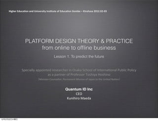 Higher	
  Educa-on	
  and	
  University	
  Ins-tute	
  of	
  Educa-on	
  Gombe	
  –	
  Kinshasa	
  2012.02-­‐03




                           PLATFORM DESIGN THEORY & PRACTICE
                                from online to ofﬂine business
                                                            Lesson 1. To predict the future


                       Specially	
  appointed	
  researcher	
  in	
  Osaka	
  School	
  of	
  Interna5onal	
  Public	
  Policy	
  
                                           as	
  a	
  partner	
  of	
  Professor	
  Toshiya	
  Hoshino
                                           Minister-­‐Counsellor,	
  Permanent	
  Mission	
  of	
  Japan	
  to	
  the	
  United	
  Na5on


                                                                         Quantum ID Inc
                                                                               CEO
                                                                          Kunihiro	
  Maeda




12   2   22
 