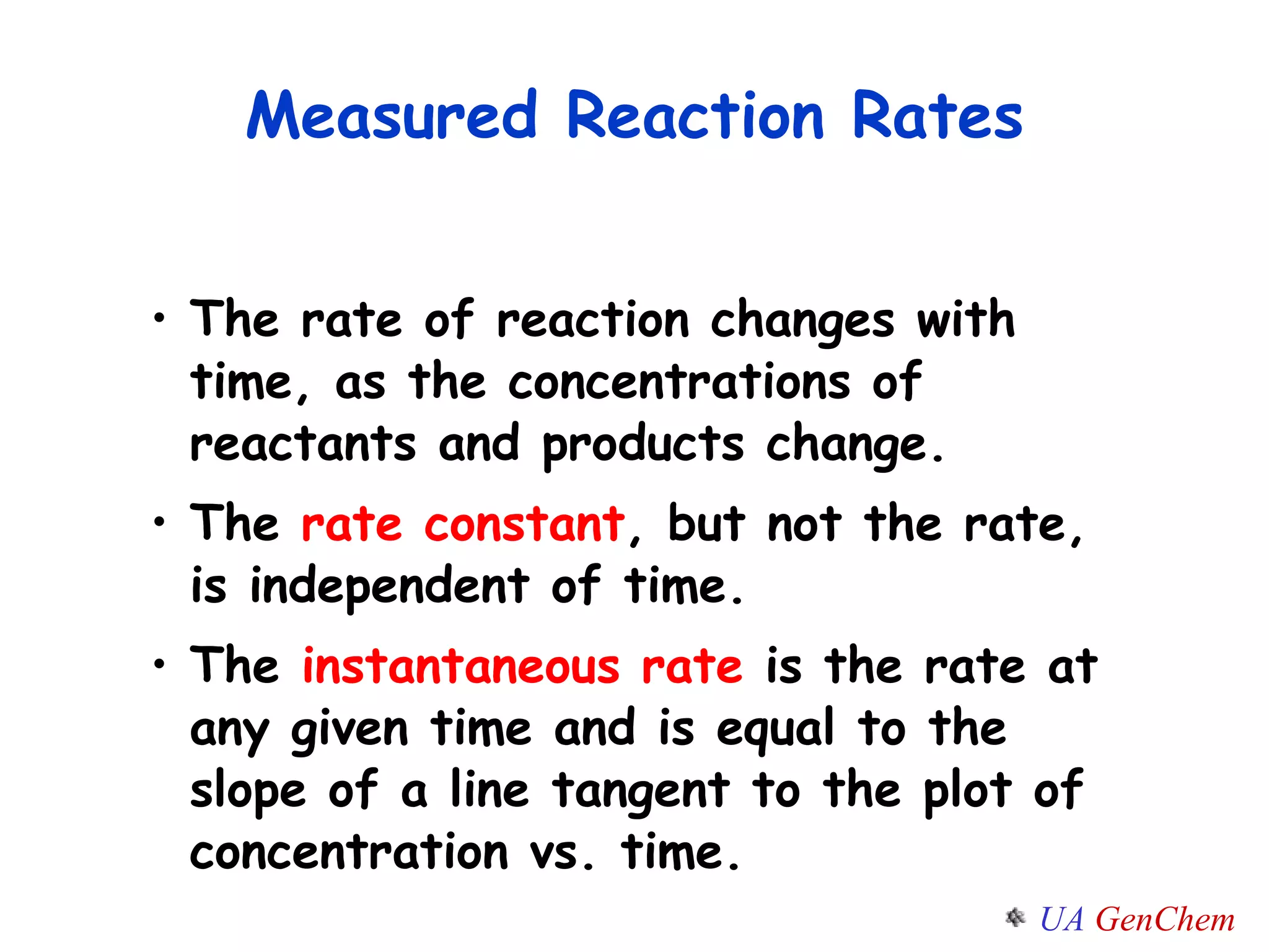 Measured Reaction Rates The rate of reaction changes with time, as the concentrations of reactants and products change. The  rate constant , but not the rate, is independent of time. The  instantaneous rate  is the rate at any given time and is equal to the slope of a line tangent to the plot of concentration vs. time. 