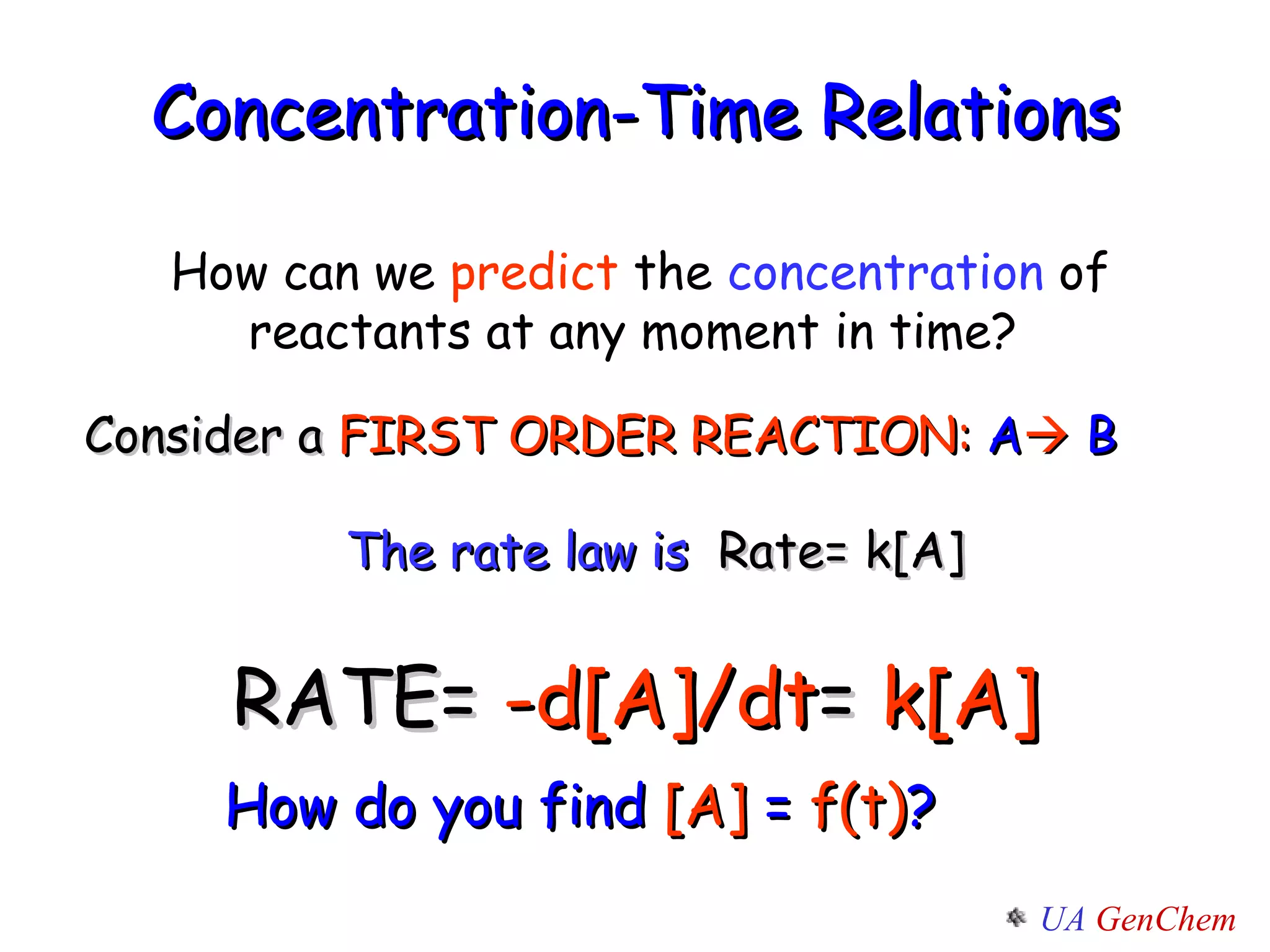 Concentration-Time Relations   Consider a  FIRST ORDER REACTION:   A    B The rate law is   Rate= k[A] RATE=  -d[A]/dt =  k[A] How can we  predict  the  concentration  of reactants at any moment in time?  How do you find  [A]  =  f(t) ? 
