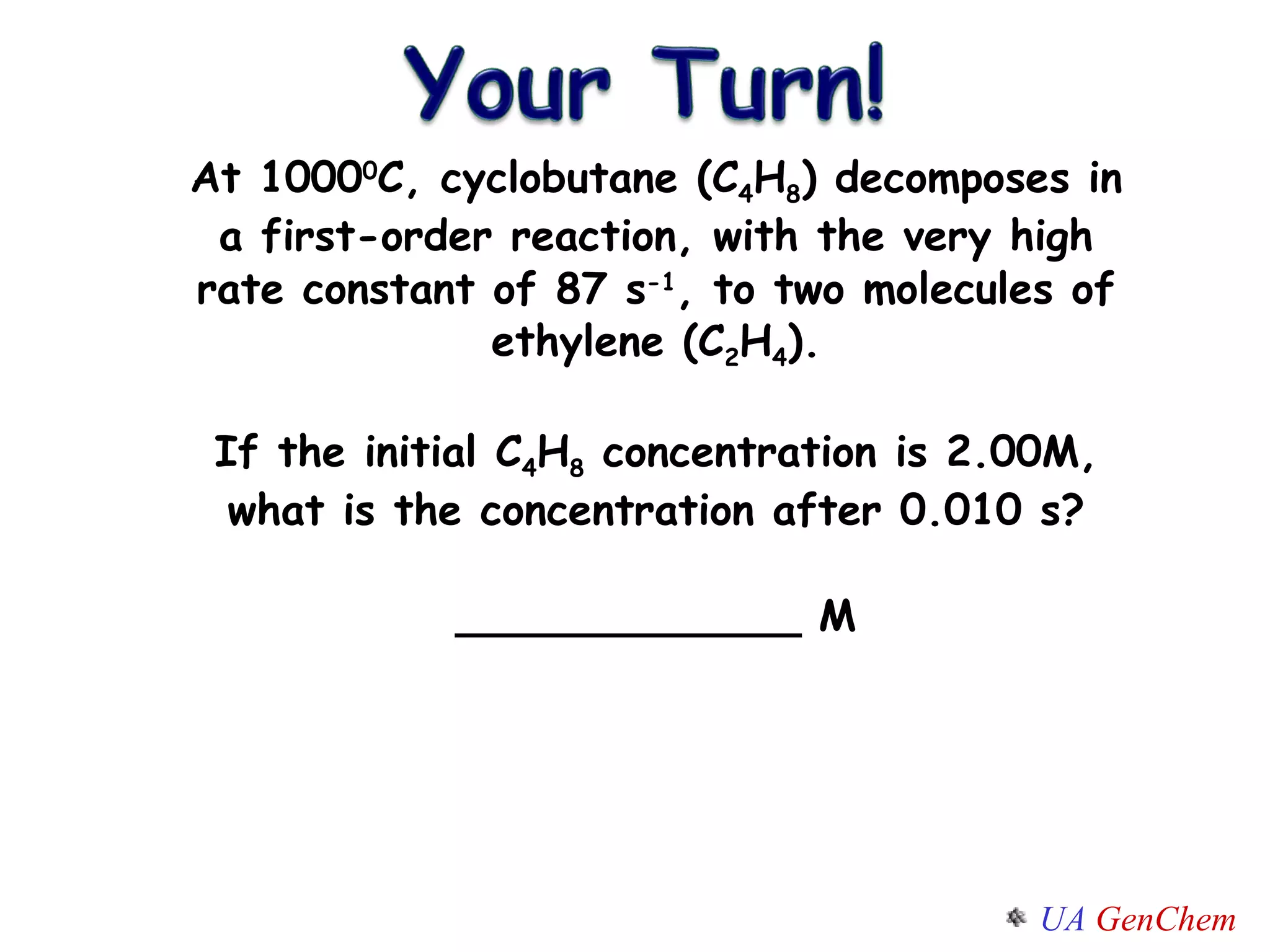 At 1000 0 C, cyclobutane (C 4 H 8 ) decomposes in a first-order reaction, with the very high rate constant of 87 s -1 , to two molecules of ethylene (C 2 H 4 ). If the initial C 4 H 8  concentration is 2.00M, what is the concentration after 0.010 s? _____________ M 