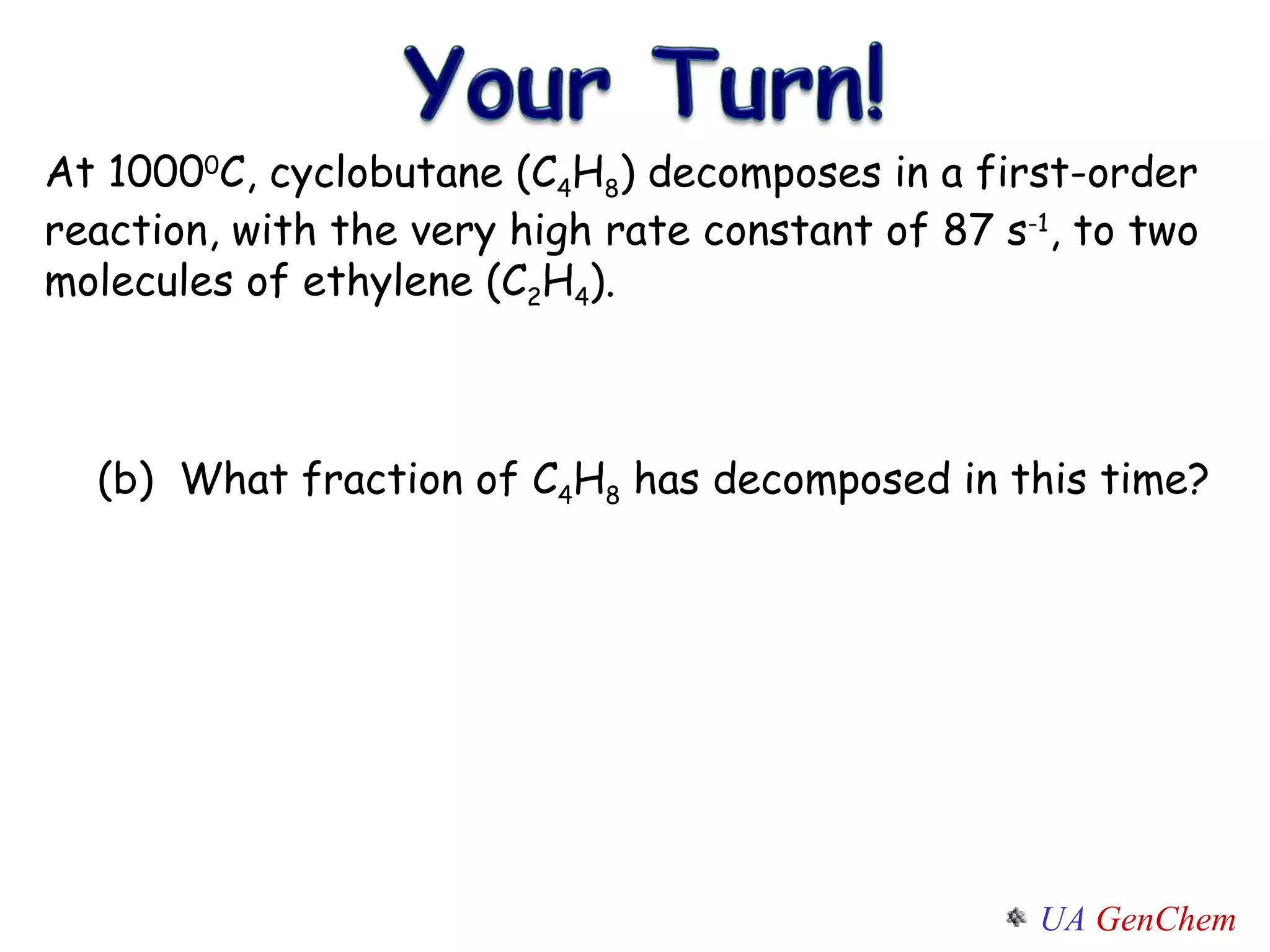 At 1000 0 C, cyclobutane (C 4 H 8 ) decomposes in a first-order reaction, with the very high rate constant of 87 s -1 , to two molecules of ethylene (C 2 H 4 ). (b)  What fraction of C 4 H 8  has decomposed in this time? 