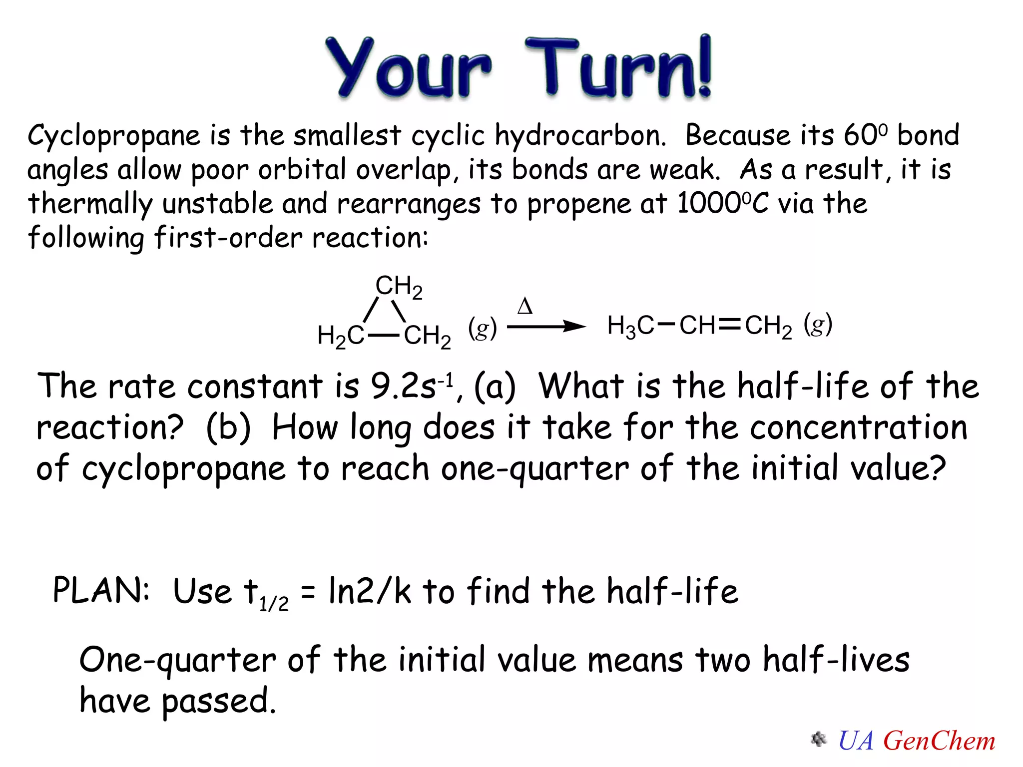 PLAN: Cyclopropane is the smallest cyclic hydrocarbon.  Because its 60 0  bond angles allow poor orbital overlap, its bonds are weak.  As a result, it is thermally unstable and rearranges to propene at 1000 0 C via the following first-order reaction: The rate constant is 9.2s -1 , (a)  What is the half-life of the reaction?  (b)  How long does it take for the concentration of cyclopropane to reach one-quarter of the initial value? One-quarter of the initial value means two half-lives have passed. Use t 1/2  = ln2/k to find the half-life 