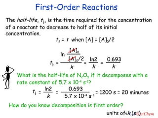 First-Order Reactions The  half-life ,  t ½ , is the time required for the concentration of a reactant to decrease to half of its initial concentration. t ½  =  t   when [A] = [A] 0 /2 = 1200 s = 20 minutes How do you know decomposition is first order? units of  k  (s -1 ) ln [A] 0 [A] 0 /2 k = t ½ ln2 k = 0.693 k = What is the half-life of N 2 O 5  if it decomposes with a rate constant of 5.7 x 10 -4  s -1 ? t ½ ln2 k = 0.693 5.7 x 10 -4  s -1 = 