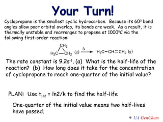 PLAN: Cyclopropane is the smallest cyclic hydrocarbon.  Because its 60 0  bond angles allow poor orbital overlap, its bonds are weak.  As a result, it is thermally unstable and rearranges to propene at 1000 0 C via the following first-order reaction: The rate constant is 9.2s -1 , (a)  What is the half-life of the reaction?  (b)  How long does it take for the concentration of cyclopropane to reach one-quarter of the initial value? One-quarter of the initial value means two half-lives have passed. Use t 1/2  = ln2/k to find the half-life 