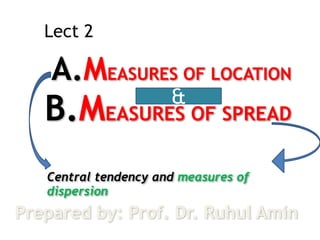 Lect 2 
A.MEASURES OF LOCATION 
B.MEASURES & 
OF SPREAD 
Central tendency and measures of 
dispersion 
Prepared by: Prof. Dr. Ruhul Amin 
 