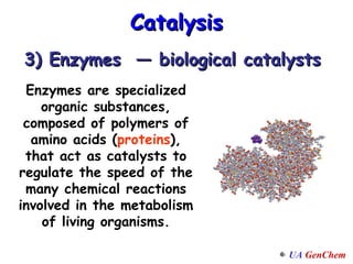 Catalysis 3) Enzymes  — biological catalysts Enzymes are specialized organic substances, composed of polymers of amino acids ( proteins ), that act as catalysts to regulate the speed of the many chemical reactions involved in the metabolism of living organisms. 