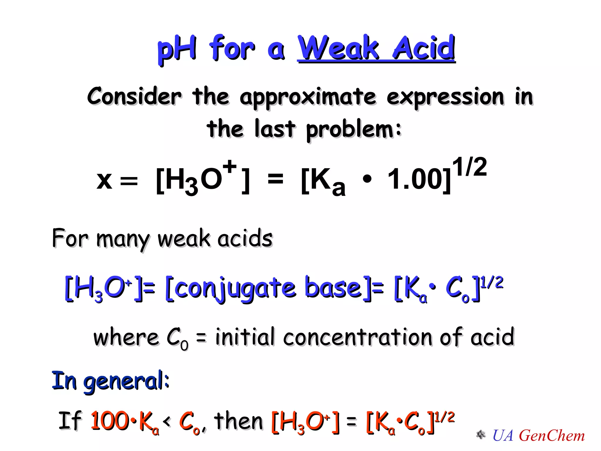 pH for a  Weak Acid Consider the approximate expression in the last problem:  For many weak acids [H 3 O + ]= [conjugate base]= [K a • C o ] 1/2 where C 0  = initial concentration of acid In general: If  100•K a  <  C o , then  [H 3 O + ]  =  [K a •C o ] 1/2 