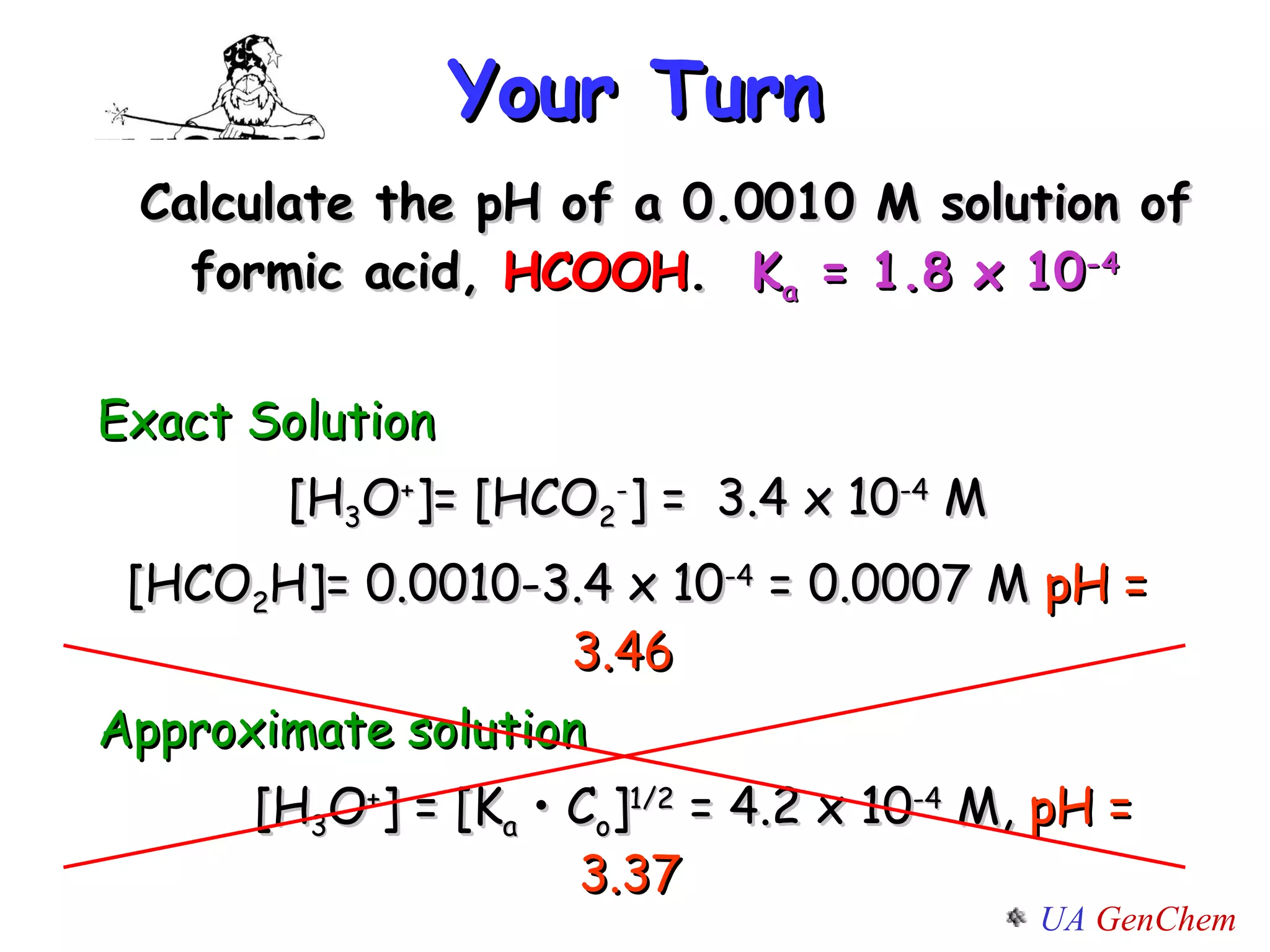 Your Turn Calculate the pH of a 0.0010 M solution of formic acid,  HCOOH .  K a  = 1.8 x 10 -4   Exact Solution [H 3 O + ]= [ HCO 2 - ] =  3.4 x 10 -4  M [ HCO 2 H ]= 0.0010-3.4 x 10 -4  = 0.0007 M  pH = 3.46  Approximate solution [H 3 O + ] = [K a  • C o ] 1/2  = 4.2 x 10 -4  M,  pH = 3.37 