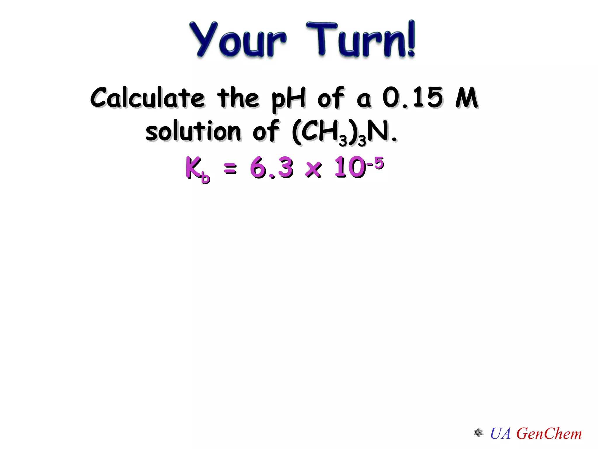 Calculate the pH of a 0.15 M solution of (CH 3 ) 3 N.  K b  = 6.3 x 10 -5 