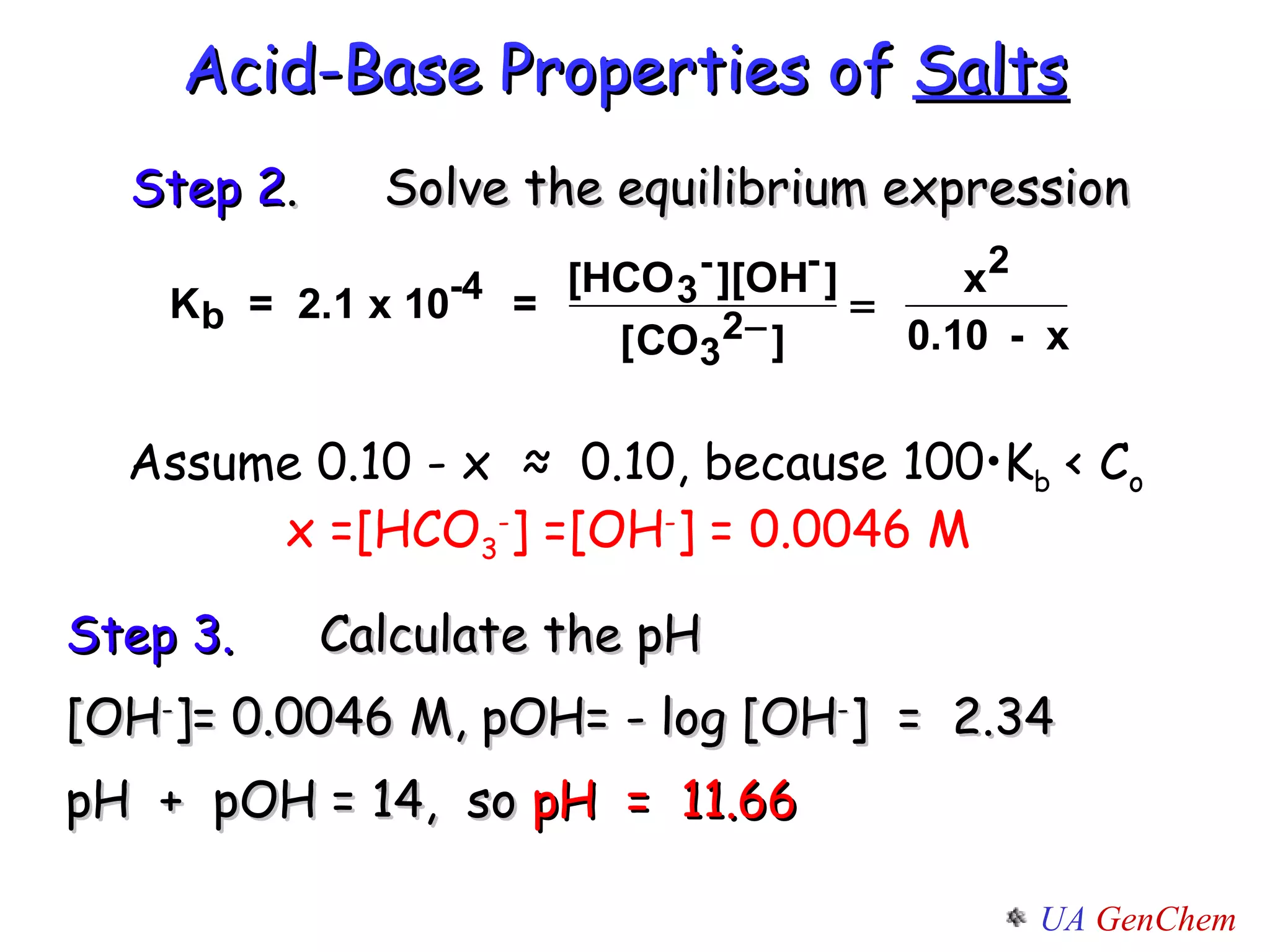 Acid-Base Properties of  Salts Assume 0.10 - x  ≈  0.10, because 100•K b  < C o x =[HCO 3 - ] =[OH - ] = 0.0046 M  Step 2 . Solve the equilibrium expression Step 3. Calculate the pH [OH - ]= 0.0046 M, pOH= - log [OH - ]  =  2.34 pH  +  pOH = 14,  so  pH  =  11.66 