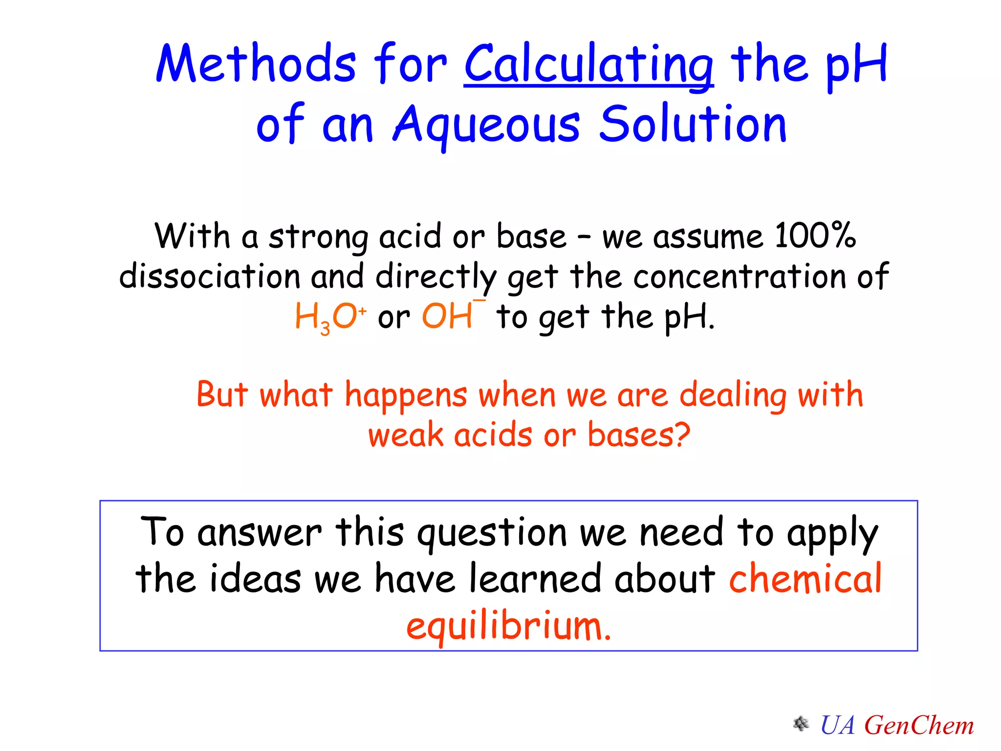 Methods for  Calculating  the pH of an Aqueous Solution With a strong acid or base – we assume 100% dissociation and directly get the concentration of  H 3 O +  or  OH ¯  to get the pH. But what happens when we are dealing with weak acids or bases? To answer this question we need to apply the ideas we have learned about  chemical equilibrium. 
