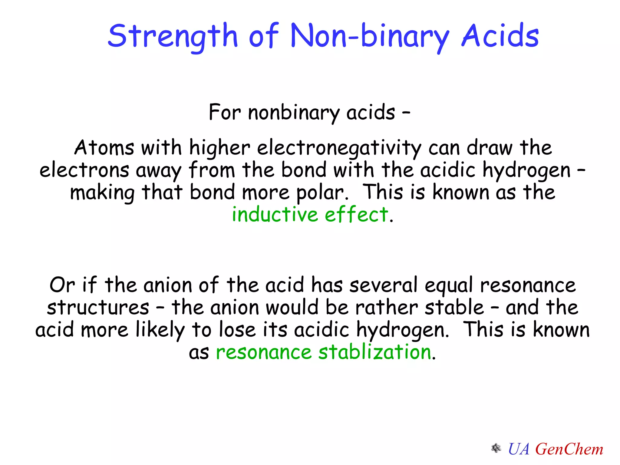 Strength of Non-binary Acids For nonbinary acids –  Atoms with higher electronegativity can draw the electrons away from the bond with the acidic hydrogen – making that bond more polar.  This is known as the  inductive effect . Or if the anion of the acid has several equal resonance structures – the anion would be rather stable – and the acid more likely to lose its acidic hydrogen.  This is known as  resonance stablization . 