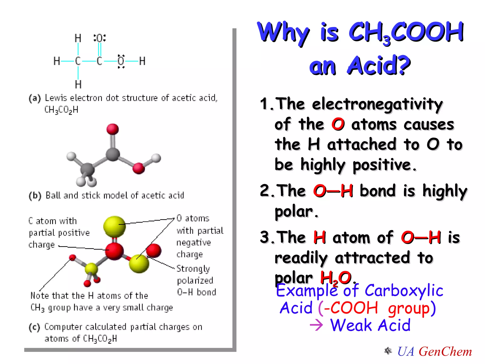Why is CH 3 COOH an Acid? 1 .The electronegativity  of the  O  atoms causes the H attached to O to be highly positive. 2.The  O—H  bond is highly polar. 3.The  H  atom of  O—H  is readily attracted to polar  H 2 O .  Example of Carboxylic Acid  ( -COOH  group )    Weak Acid 