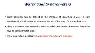 Water quality parameters
• Water pollution may be defined as the presence of impurities in water in such
quantity and of such nature as to impede the use of the water for a stated purpose.
• Many parameters have evolved in order to reflect the impact the various impurities
have on selected water uses.
• These parameters are classified as physical, chemical, and biological.
 