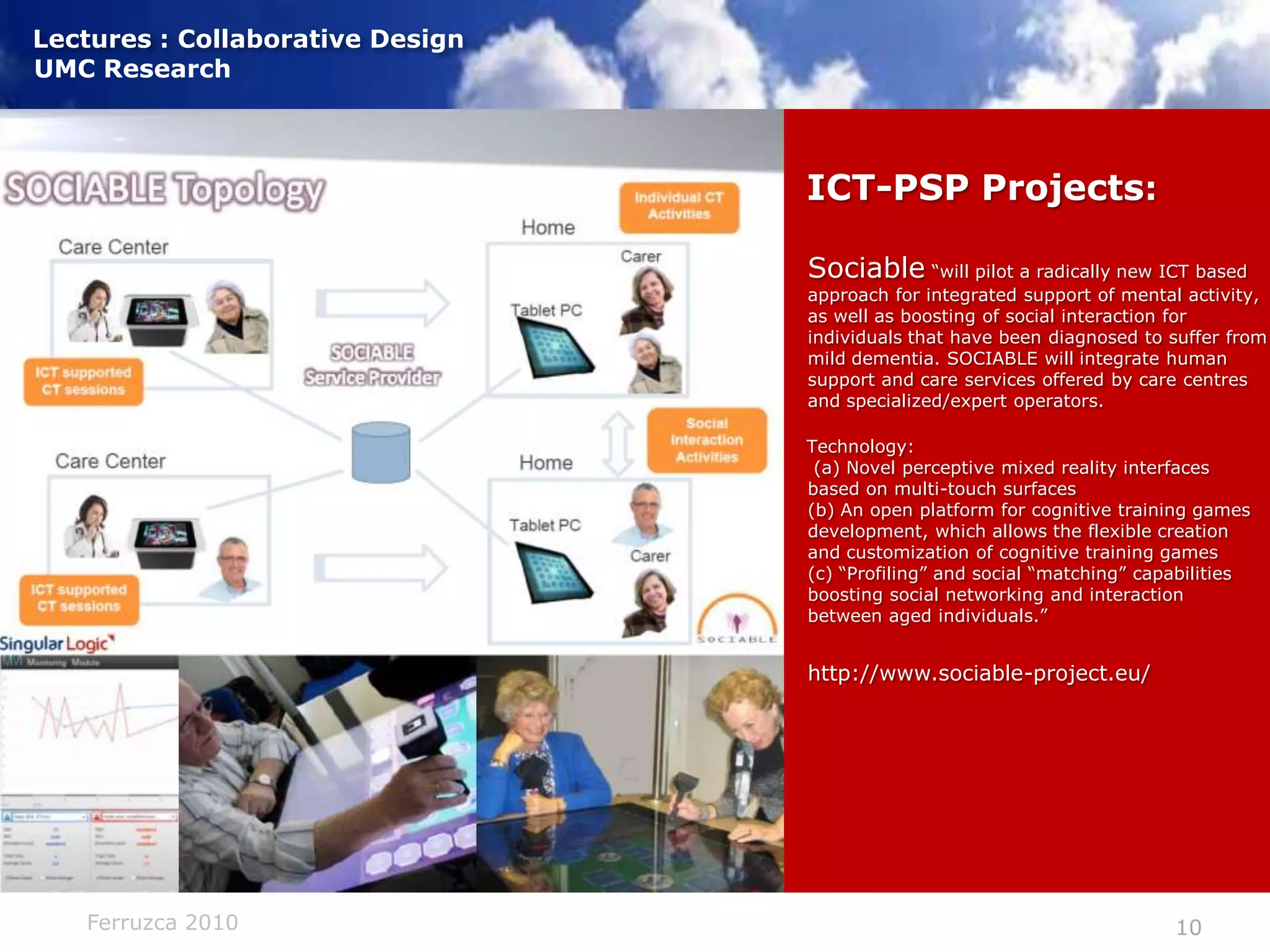 ICT-PSP Projects:Sociable “will pilot a radically new ICT based approach for integrated support of mental activity, as well as boosting of social interaction for individuals that have been diagnosed to suffer from mild dementia. SOCIABLE will integrate human support and care services offered by care centres and specialized/expert operators.Technology: (a) Novel perceptive mixed reality interfaces based on multi-touch surfaces(b) An open platform for cognitive training games development, which allows the flexible creation and customization of cognitive training games (c) “Profiling” and social “matching” capabilities boosting social networking and interaction between aged individuals.”http://www.sociable-project.eu/