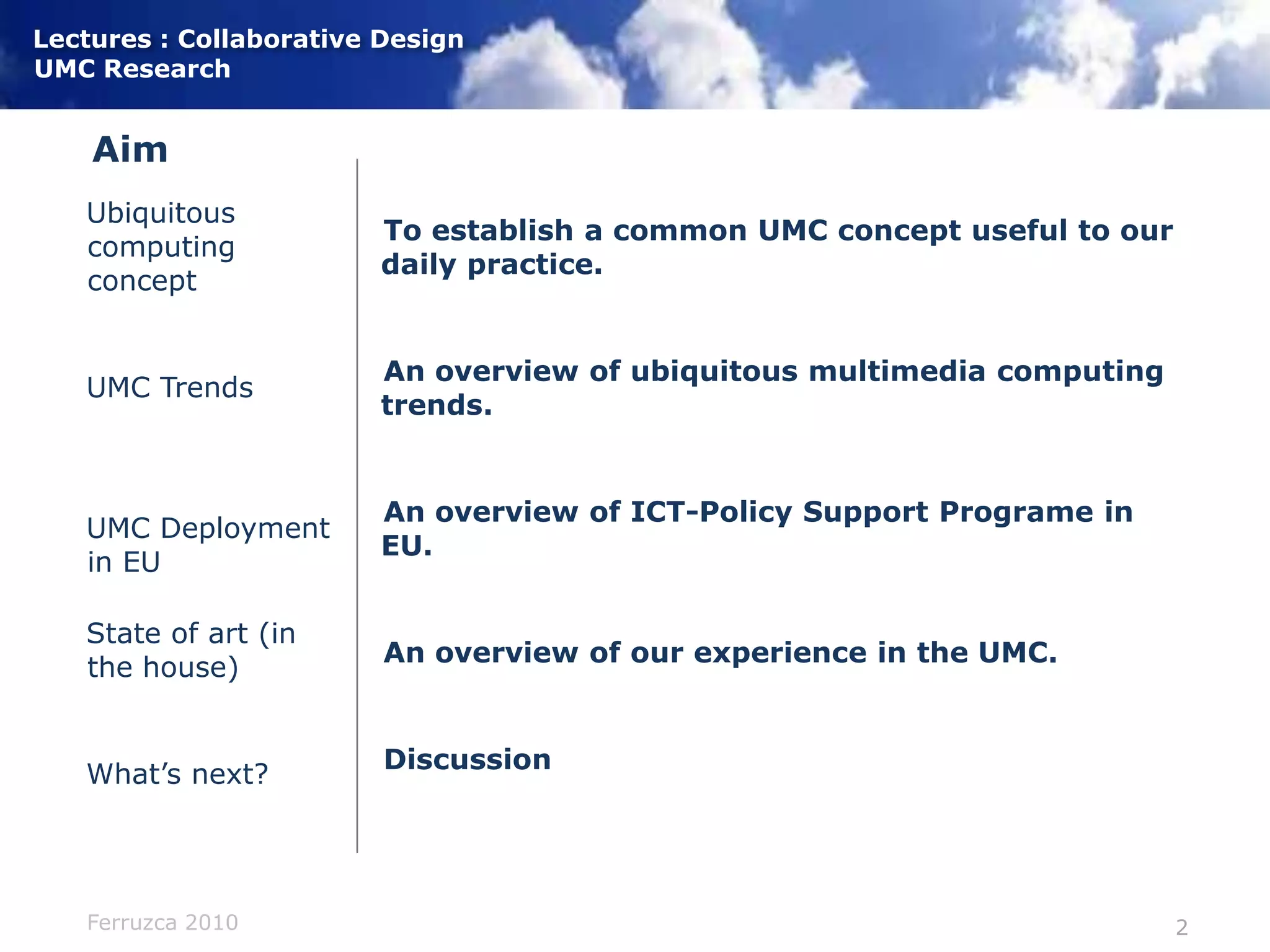 AimTo establish a common UMC concept useful to our daily practice.An overview of ubiquitous multimedia computing trends.An overview of ICT-Policy Support Programe in EU.An overview of our experience in the UMC.DiscussionUbiquitous computing conceptUMC TrendsUMC Deployment in EUState of art (in the house)What’s next?