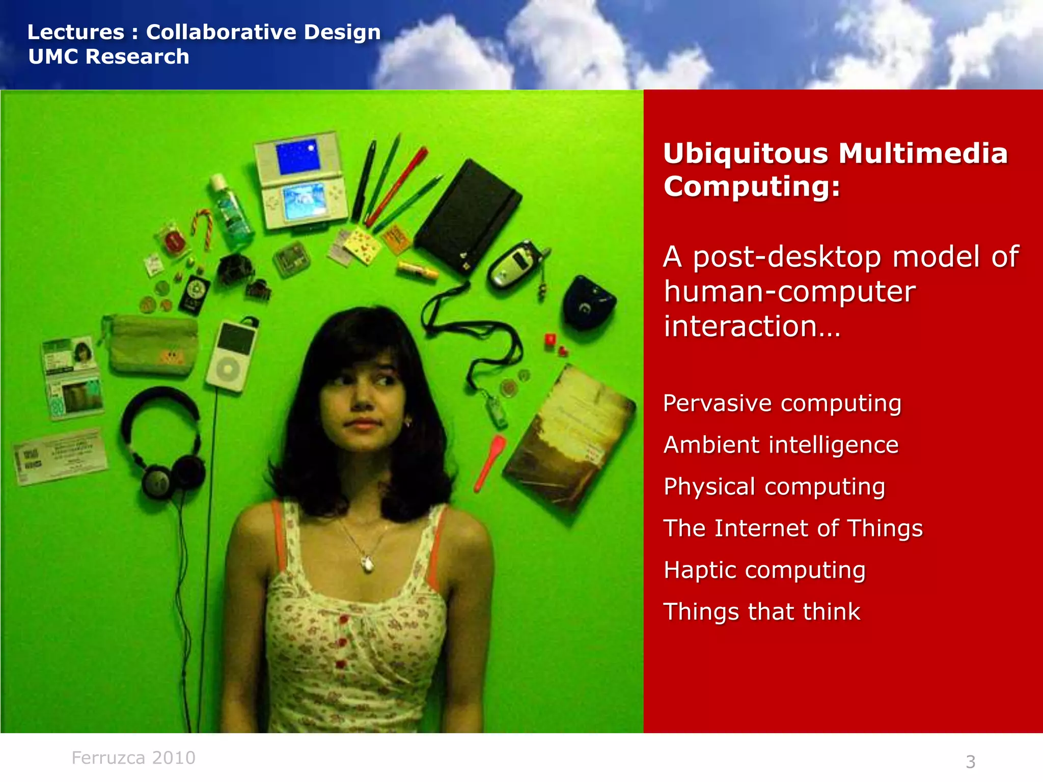 Ubiquitous Multimedia Computing:A post-desktop model of human-computer interaction…Pervasive computingAmbient intelligencePhysical computingThe Internet of ThingsHaptic computingThings that think)