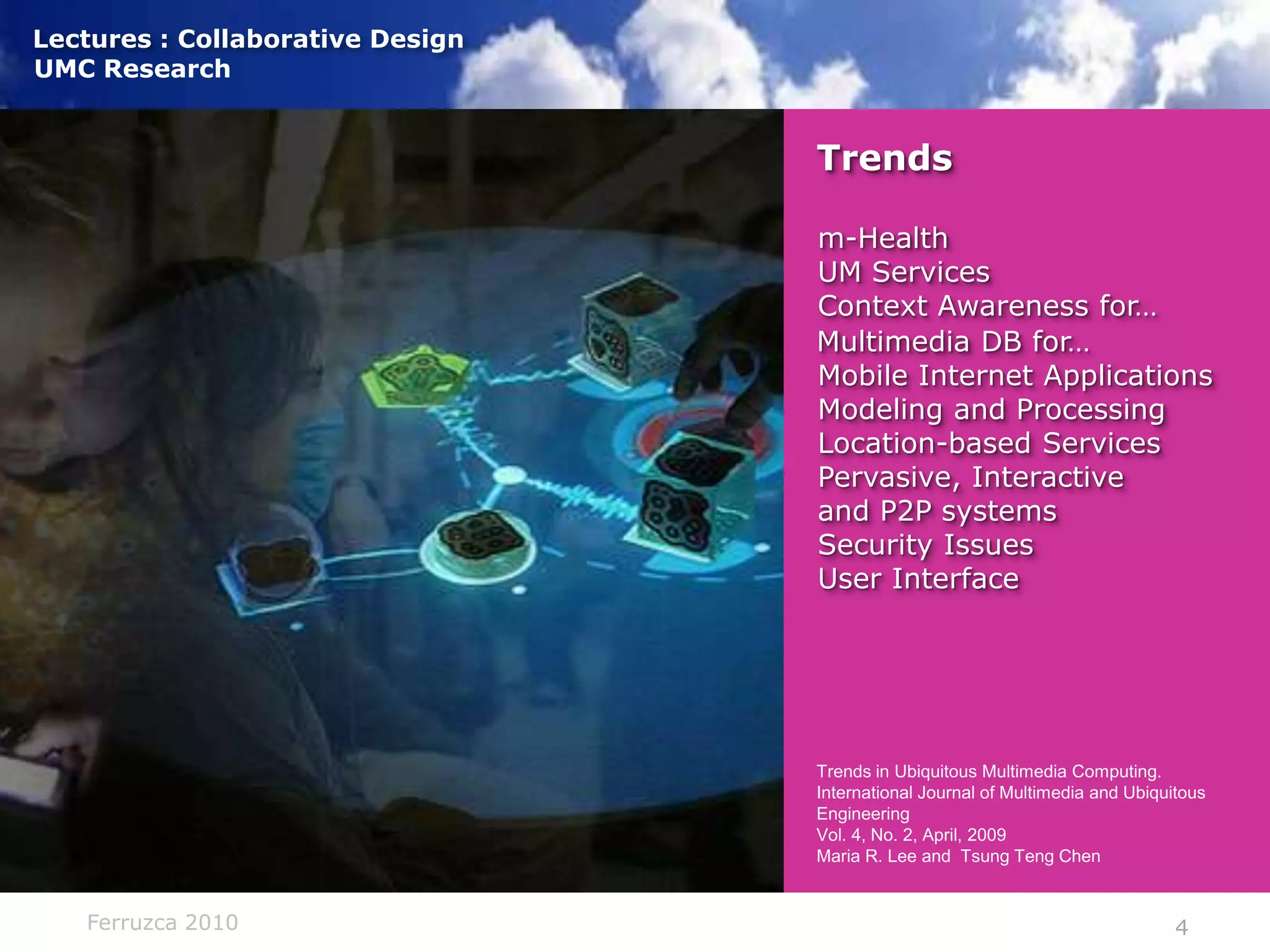 Trendsm-HealthUM ServicesContext Awareness for…Multimedia DB for…Mobile Internet ApplicationsModeling and ProcessingLocation-based ServicesPervasive, Interactiveand P2P systemsSecurity IssuesUser Interface)Trends in Ubiquitous Multimedia Computing. International Journal of Multimedia and Ubiquitous EngineeringVol. 4, No. 2, April, 2009Maria R. Lee and  TsungTeng Chen