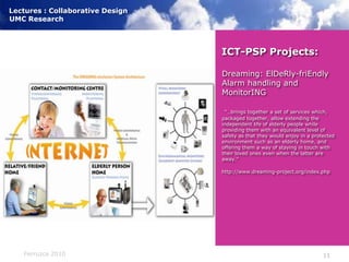 ICT-PSP Projects:Dreaming: ElDeRly-friEndly Alarm handling and MonitorING“…brings together a set of services which, packaged together, allow extending the independent life of elderly people while providing them with an equivalent level of safety as that they would enjoy in a protected environment such as an elderly home, and offering them a way of staying in touch with their loved ones even when the latter are away.”http://www.dreaming-project.org/index.php