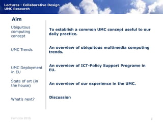 AimTo establish a common UMC concept useful to our daily practice.An overview of ubiquitous multimedia computing trends.An overview of ICT-Policy Support Programe in EU.An overview of our experience in the UMC.DiscussionUbiquitous computing conceptUMC TrendsUMC Deployment in EUState of art (in the house)What’s next?