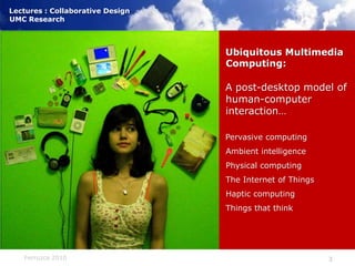 Ubiquitous Multimedia Computing:A post-desktop model of human-computer interaction…Pervasive computingAmbient intelligencePhysical computingThe Internet of ThingsHaptic computingThings that think)