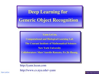 Deep Learning for 
             Generic Object Recognition

                                 Yann LeCun,
                  Computational and Biological Learning Lab
                   The Courant Institute of Mathematical Sciences
                             New York University
              Collaborators: Marc'Aurelio Ranzato, Fu Jie Huang,




             http://yann.lecun.com
             http://www.cs.nyu.edu/~yann
Yann LeCun
 