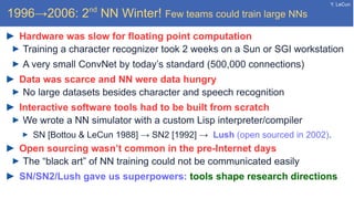 Y. LeCun
1996→2006: 2nd
NN Winter! Few teams could train large NNs
Hardware was slow for floating point computation
Training a character recognizer took 2 weeks on a Sun or SGI workstation
A very small ConvNet by today’s standard (500,000 connections)
Data was scarce and NN were data hungry
No large datasets besides character and speech recognition
Interactive software tools had to be built from scratch
We wrote a NN simulator with a custom Lisp interpreter/compiler
SN [Bottou & LeCun 1988] → SN2 [1992] → Lush (open sourced in 2002).
Open sourcing wasn’t common in the pre-Internet days
The “black art” of NN training could not be communicated easily
SN/SN2/Lush gave us superpowers: tools shape research directions
 