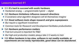 Y. LeCun
Lessons learned #1
1.1: It’s hard to succeed with exotic hardware
Hardwired analog → programmable hybrid → digital
1.2: Hardware limitations influence research directions
It constrains what algorithm designers will let themselves imagine
1.3: Good software tools shape research and give superpowers
But require a significant investment
Common tools for Research and Development facilitates productization
1.4: Hardware performance matters
Fast turn-around is important for R&D
But high-end production models always take 2-3 weeks to train
1.5: When hardware is too slow, software is not readily available, or
experiments are not easily reproducible, good ideas can be abandoned.
 