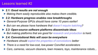 Y. LeCun
Lessons learned #2
2.1: Good results are not enough
Making them easily reproducible also makes them credible.
2.2: Hardware progress enables new breakthroughs
General-Purpose GPUs should have come 10 years earlier!
But can we please have hardware that doesn’t require batching?
2.3: Open-source software platforms disseminate ideas
But making platforms that are good for research and production is hard.
2.4: Convolutional Nets will soon be everywhere
Hardware should exploit the properties of convolutions better
There is a need for low-cost, low-power ConvNet accelerators
Cars, cameras, vacuum cleaners, lawn mowers, toys, maintenance robots...
 