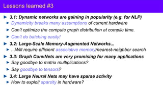 Y. LeCun
Lessons learned #3
3.1: Dynamic networks are gaining in popularity (e.g. for NLP)
Dynamicity breaks many assumptions of current hardware
Can’t optimize the compute graph distribution at compile time.
Can’t do batching easily!
3.2: Large-Scale Memory-Augmented Networks...
...Will require efficient associative memory/nearest-neighbor search
3.3: Graph ConvNets are very promising for many applications
Say goodbye to matrix multiplications?
Say goodbye to tensors?
3.4: Large Neural Nets may have sparse activity
How to exploit sparsity in hardware?
 