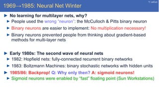 Y. LeCun
1969→1985: Neural Net Winter
No learning for multilayer nets, why?
People used the wrong “neuron”: the McCulloch & Pitts binary neuron
Binary neurons are easier to implement: No multiplication necessary!
Binary neurons prevented people from thinking about gradient-based
methods for multi-layer nets
Early 1980s: The second wave of neural nets
1982: Hopfield nets: fully-connected recurrent binary networks
1983: Boltzmann Machines: binary stochastic networks with hidden units
1985/86: Backprop! Q: Why only then? A: sigmoid neurons!
Sigmoid neurons were enabled by “fast” floating point (Sun Workstations)
 
