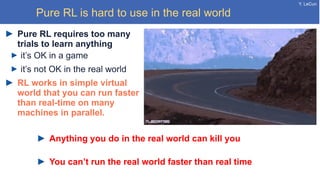 Y. LeCun
Pure RL is hard to use in the real world
Pure RL requires too many
trials to learn anything
it’s OK in a game
it’s not OK in the real world
RL works in simple virtual
world that you can run faster
than real-time on many
machines in parallel.
Anything you do in the real world can kill you
You can’t run the real world faster than real time
 