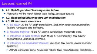 Y. LeCun
Lessons learned #4
4.1: Self-Supervised learning is the future
Networks will be much larger than today, perhaps sparse
4.2: Reasoning/inference through minimization
4.3: DL hardware use cases
A. DL R&D: 32-bit FP, high parallelism, fast inter-node communication,
flexible hardware and software.
B. Routine training: 16-bit FP, some parallelism, moderate cost.
C. inference in data centers: 8 or 16-bit FP, low latency, low power
consumption, standard interface.
D. inference on embedded devices: low cost, low power, exotic number
systems?
AR/VR, consumer items, household robots, toys, manufacturing, monitoring,...
 