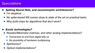 Y. LeCun
Speculations
Spiking Neural Nets, and neuromorphic architectures?
I’m skeptical…..
No spike-based NN comes close to state of the art on practical tasks
Why build chips for algorithms that don’t work?
Exotic technologies?
Resistor/Memristor matrices, and other analog implementations?
Conversion to and from digital kills us.
No possibility of hardware multiplexing
Spintronics?
Optical implementations?
 