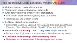 Y. LeCun
Auto-Regressive Large Language Models (AR-LLMs)
Outputs one text token after another
Tokens may represent words or subwords
Encoder/predictor is a transformer architecture
With billions of parameters: typically from 1B to 500B
Training data: 1 to 2 trillion tokens
LLMs for dialog/text generation:
BlenderBot, Galactica, LLaMA (FAIR), Alpaca (Stanford), LaMDA/Bard
(Google), Chinchilla (DeepMind), ChatGPT (OpenAI), GPT-4 ??…
Performance is amazing … but … they make stupid mistakes
Factual errors, logical errors, inconsistency, limited reasoning, toxicity...
LLMs have no knowledge of the underlying reality
They have no common sense & they can’t plan their answer
 