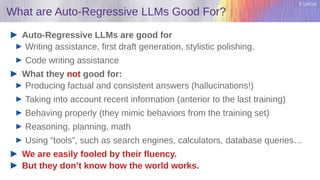 Y. LeCun
What are Auto-Regressive LLMs Good For?
Auto-Regressive LLMs are good for
Writing assistance, first draft generation, stylistic polishing.
Code writing assistance
What they not good for:
Producing factual and consistent answers (hallucinations!)
Taking into account recent information (anterior to the last training)
Behaving properly (they mimic behaviors from the training set)
Reasoning, planning, math
Using “tools”, such as search engines, calculators, database queries…
We are easily fooled by their fluency.
But they don’t know how the world works.
 