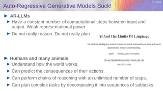 Y. LeCun
Auto-Regressive Generative Models Suck!
AR-LLMs
Have a constant number of computational steps between input and
output. Weak representational power.
Do not really reason. Do not really plan
Humans and many animals
Understand how the world works.
Can predict the consequences of their actions.
Can perform chains of reasoning with an unlimited number of steps.
Can plan complex tasks by decomposing it into sequences of subtasks
 