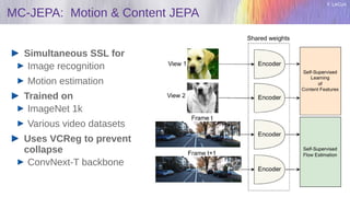 Y. LeCun
MC-JEPA: Motion & Content JEPA
Simultaneous SSL for
Image recognition
Motion estimation
Trained on
ImageNet 1k
Various video datasets
Uses VCReg to prevent
collapse
ConvNext-T backbone
 