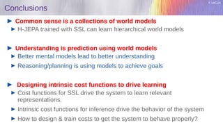 Y. LeCun
Conclusions
Common sense is a collections of world models
H-JEPA trained with SSL can learn hierarchical world models
Understanding is prediction using world models
Better mental models lead to better understanding
Reasoning/planning is using models to achieve goals
Designing intrinsic cost functions to drive learning
Cost functions for SSL drive the system to learn relevant
representations.
Intrinsic cost functions for inference drive the behavior of the system
How to design & train costs to get the system to behave properly?
 