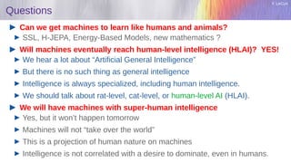 Y. LeCun
Questions
Can we get machines to learn like humans and animals?
SSL, H-JEPA, Energy-Based Models, new mathematics ?
Will machines eventually reach human-level intelligence (HLAI)? YES!
We hear a lot about “Artificial General Intelligence”
But there is no such thing as general intelligence
Intelligence is always specialized, including human intelligence.
We should talk about rat-level, cat-level, or human-level AI (HLAI).
We will have machines with super-human intelligence
Yes, but it won’t happen tomorrow
Machines will not “take over the world”
This is a projection of human nature on machines
Intelligence is not correlated with a desire to dominate, even in humans.
 