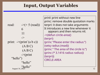 August 16, 2025 12
Input, Output Variables
read: ->(+ 5 (read))
6
11
->
print: ->(print`(a b c))
(A B C)
(A B C)
->(print
“hello”)
“hello”
“hello”
prinl: print without new line
princ: remove double quotation marks
terpri: it does not take arguments
It introduces a new line whenever it
appears and then returns nil.
->(defun circle-area()
(terpri)
(princ “Please enter the radius:”)
(setq radius (read))
(princ “ The area of the circle is:”)
(princ (* 3.1416 radius radius))
(terpri))
CIRCLE-AREA
 