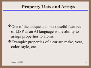 August 16, 2025 15
Property Lists and Arrays
One of the unique and most useful features
of LISP as an AI language is the ability to
assign properties to atoms.
Example: properties of a car are make, year,
color, style, etc.
 
