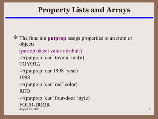 August 16, 2025 16
Property Lists and Arrays
 The function putprop assign properties to an atom or
objects
(purtop object value attribute)
->(putprop `car `toyota `make)
TOYOTA
->(putprop `car 1998 `year)
1998
->(putprop `car `red `color)
RED
->(putprop `car `four-door `style)
FOUR-DOOR
 