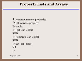 August 16, 2025 17
Property Lists and Arrays
 remprop: remove properties
 get: retrieve property
Example:
-> (get `car `color)
RED
-> (remprop `car `color)
RED
->(get `car `color)
Nil
->
 