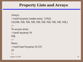 August 16, 2025 18
Property Lists and Arrays
Arrays:
->(setf myarray (make-array `(10)))
#A(NIL NIL NIL NIL NIL NIL NIL NIL NIL NIL)
->
To access array:
->(aref myarray 9)
NIL
->
Store:
->(setf (aref myarray 0) 25)
25
->
 