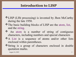 August 16, 2025 2
Introduction to LISP
LISP (LISt processing) is invented by Jhon McCarthy
during the late 1950.
The basic building blocks of LISP are the atom, list,
and the string.
 An atom is a number of string of contiguous
characters, including numbers and special characters
A List is a sequence of atoms and/or other lists
enclosed within parentheses.
String is a group of characters enclosed in double
quotation marks.
 