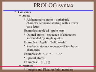 • Constants
– Atoms
• Alphanumeric atoms - alphabetic
character sequence starting with a lower
case letter
Examples: apple a1 apple_cart
• Quoted atoms - sequence of characters
surrounded by single quotes
Examples: ‘Apple’ ‘hello world’
• Symbolic atoms - sequence of symbolic
characters
Examples: & < > * - + >>
• Special atoms
Examples: ! ; [ ] {}
– Numbers
• Integers and Floating Point numbers
PROLOG syntax
 