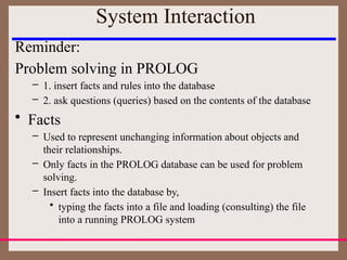 System Interaction
Reminder:
Problem solving in PROLOG
– 1. insert facts and rules into the database
– 2. ask questions (queries) based on the contents of the database
• Facts
– Used to represent unchanging information about objects and
their relationships.
– Only facts in the PROLOG database can be used for problem
solving.
– Insert facts into the database by,
• typing the facts into a file and loading (consulting) the file
into a running PROLOG system
 