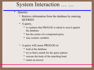 • Queries
– Retrieve information from the database by entering
QUERIES
– A query,
• is a pattern that PROLOG is asked to match against
the database
• has the syntax of a compound query
• may contain variables
– A query will cause PROLOG to
• look at the database
• try to find a match for the query pattern
• execute the body of the matching head
• return an answer
System Interaction … …
 